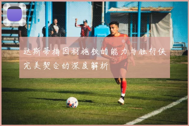 达斯蒂梅因材施教的能力与独行侠完美契合的深度解析