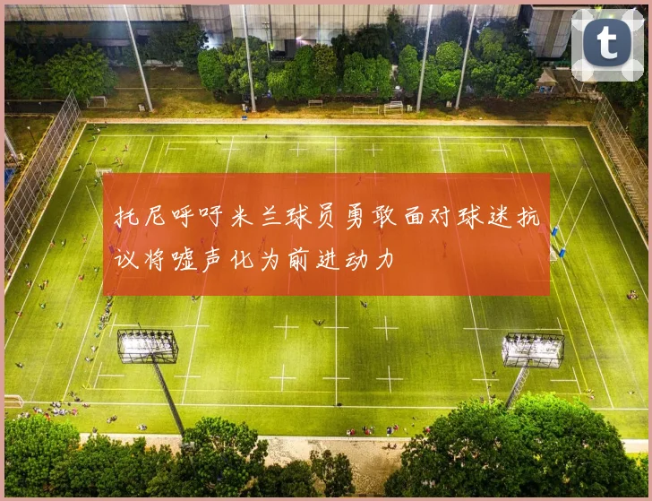 托尼呼吁米兰球员勇敢面对球迷抗议将嘘声化为前进动力