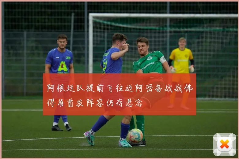 阿根廷队提前飞往迈阿密备战战佛得角首发阵容仍存悬念