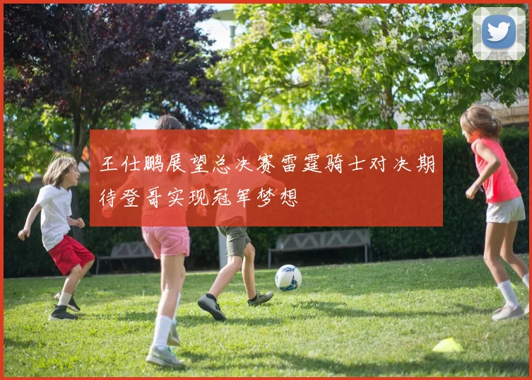 王仕鹏展望总决赛雷霆骑士对决期待登哥实现冠军梦想