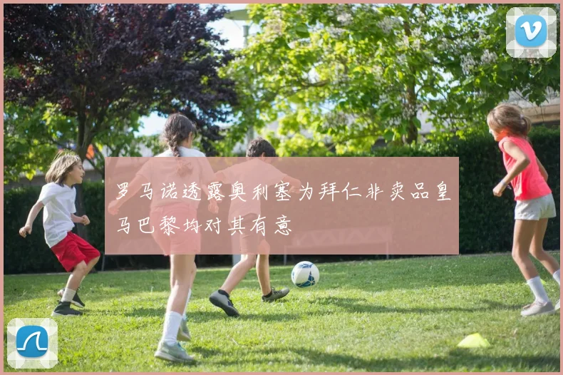 罗马诺透露奥利塞为拜仁非卖品皇马巴黎均对其有意