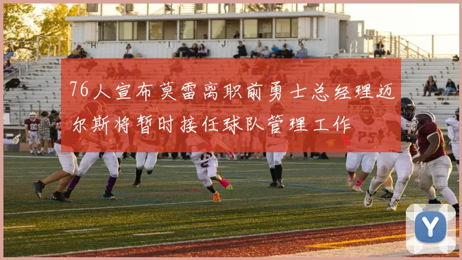 76人宣布莫雷离职前勇士总经理迈尔斯将暂时接任球队管理工作