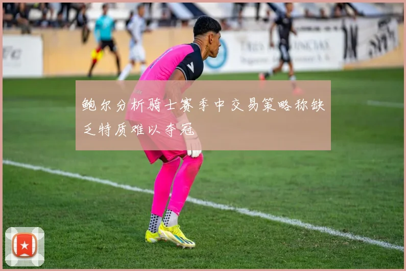 鲍尔分析骑士赛季中交易策略称缺乏特质难以夺冠
