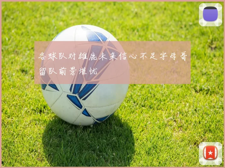 各球队对雄鹿未来信心不足字母哥留队前景堪忧