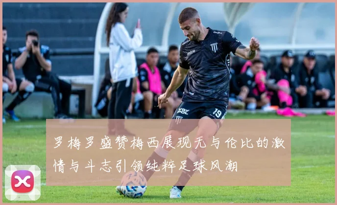 罗梅罗盛赞梅西展现无与伦比的激情与斗志引领纯粹足球风潮