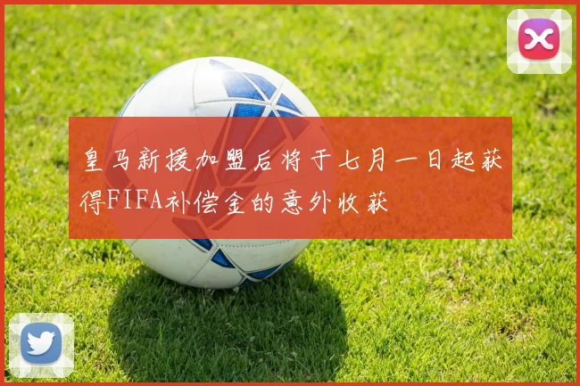 皇马新援加盟后将于七月一日起获得FIFA补偿金的意外收获