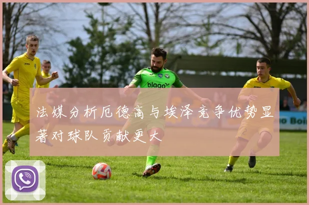 法媒分析厄德高与埃泽竞争优势显著对球队贡献更大