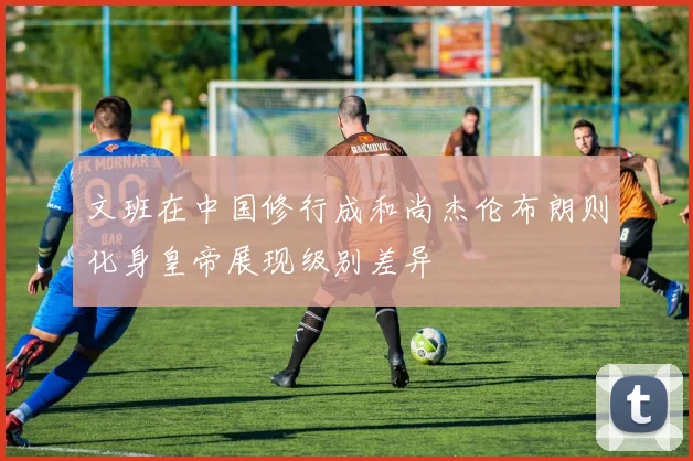 文班在中国修行成和尚杰伦布朗则化身皇帝展现级别差异