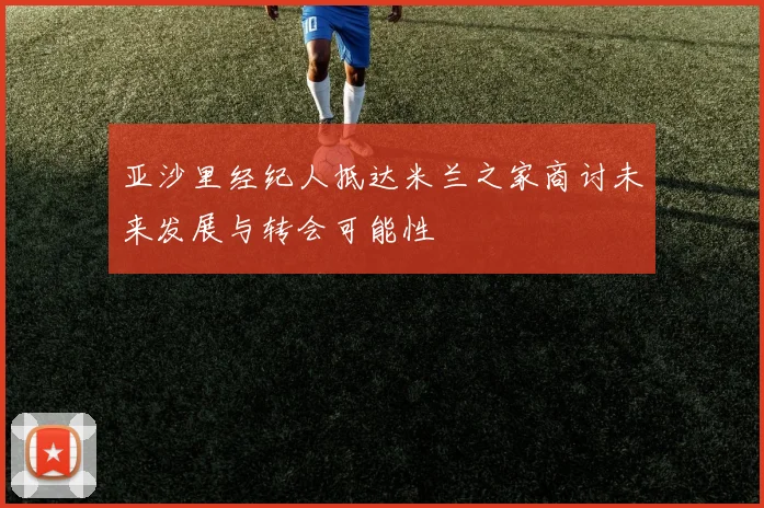 亚沙里经纪人抵达米兰之家商讨未来发展与转会可能性
