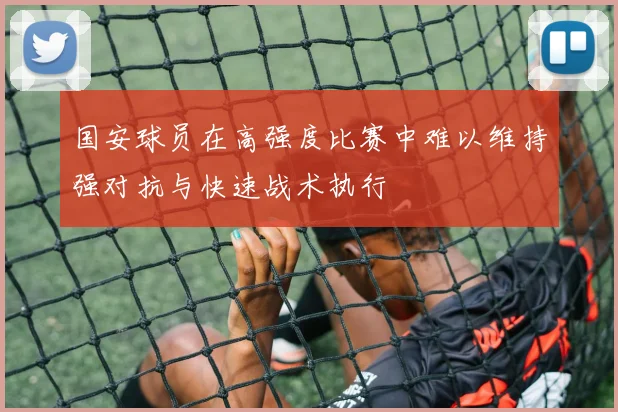 国安球员在高强度比赛中难以维持强对抗与快速战术执行