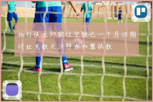 独行侠主帅职位空缺已一个月仍期待杜克教头沙耶尔加盟执教