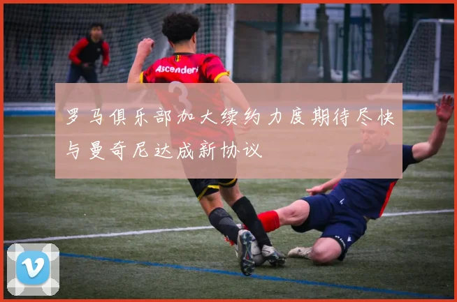 罗马俱乐部加大续约力度期待尽快与曼奇尼达成新协议