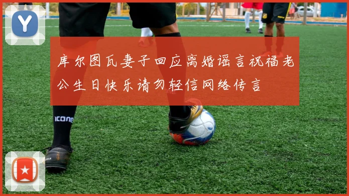 库尔图瓦妻子回应离婚谣言祝福老公生日快乐请勿轻信网络传言