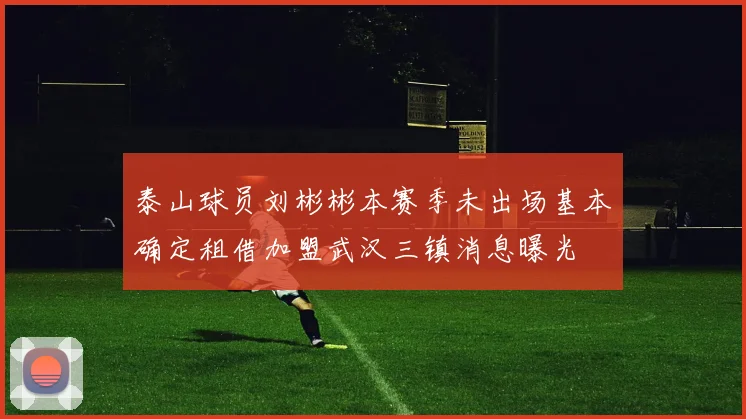 泰山球员刘彬彬本赛季未出场基本确定租借加盟武汉三镇消息曝光