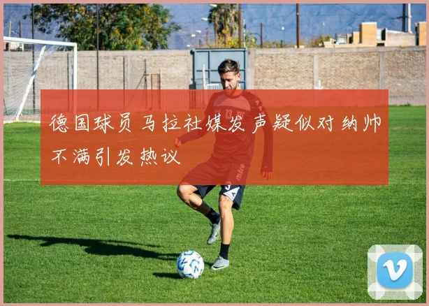 德国球员马拉社媒发声疑似对纳帅不满引发热议