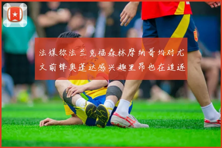 法媒称法兰克福森林摩纳哥均对尤文前锋奥蓬达感兴趣里昂也在追逐他