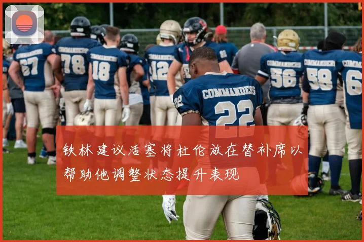 铁林建议活塞将杜伦放在替补席以帮助他调整状态提升表现