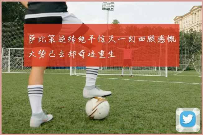 萨比策逆转绝平惊天一刻回顾感慨大势已去却奇迹重生