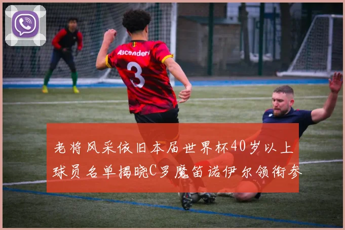 老将风采依旧本届世界杯40岁以上球员名单揭晓C罗魔笛诺伊尔领衔参赛