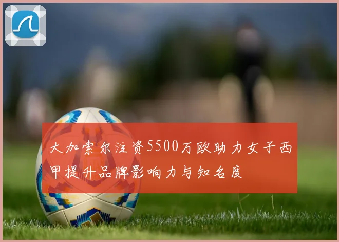 大加索尔注资5500万欧助力女子西甲提升品牌影响力与知名度