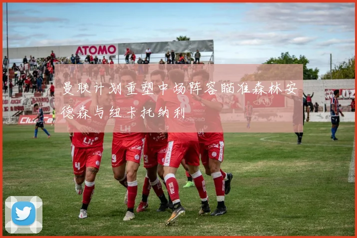 曼联计划重塑中场阵容瞄准森林安德森与纽卡托纳利