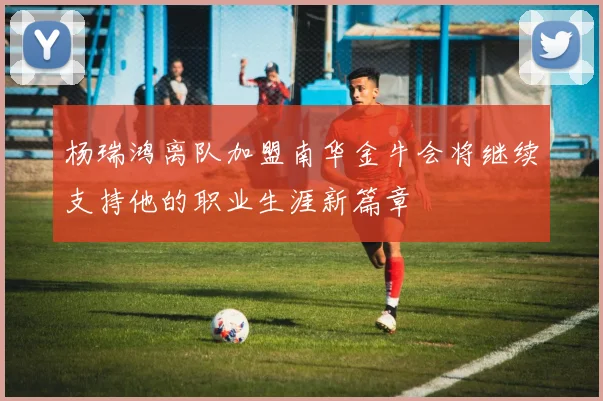 杨瑞鸿离队加盟南华金牛会将继续支持他的职业生涯新篇章