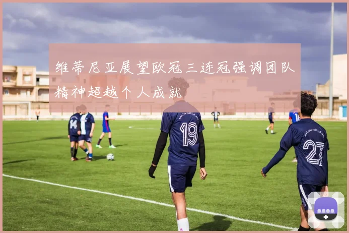 维蒂尼亚展望欧冠三连冠强调团队精神超越个人成就