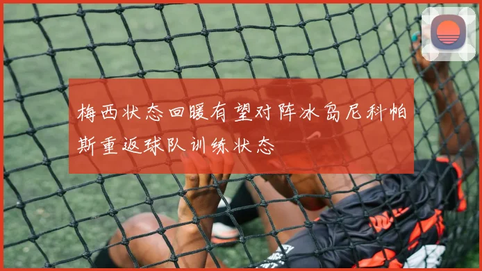 梅西状态回暖有望对阵冰岛尼科帕斯重返球队训练状态