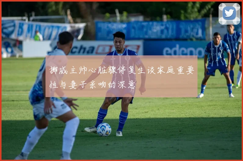 挪威主帅心脏骤停复生谈家庭重要性与妻子亲吻的深意