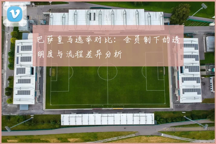 巴萨皇马选举对比：会员制下的透明度与流程差异分析